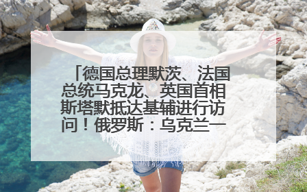 德国总理默茨、法国总统马克龙、英国首相斯塔默抵达基辅进行访问！俄罗斯：乌克兰一直在回避谈判