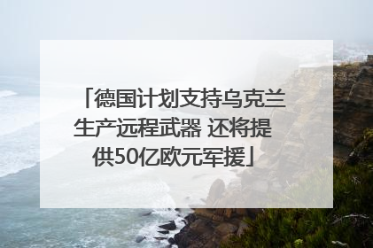 德国计划支持乌克兰生产远程武器 还将提供50亿欧元军援