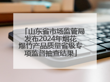 山东省市场监管局发布2024年烟花爆竹产品质量省级专项监督抽查结果