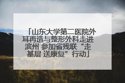 山东大学第二医院外耳再造与整形外科走进滨州 参加省残联“走基层 送康复”行动