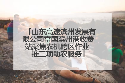 山东高速滨州发展有限公司富国滨州港收费站聚焦农机跨区作业 推三项助农服务