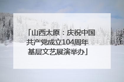 山西太原：庆祝中国共产党成立104周年基层文艺展演举办