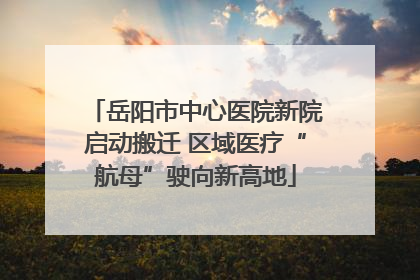 岳阳市中心医院新院启动搬迁 区域医疗“航母”驶向新高地