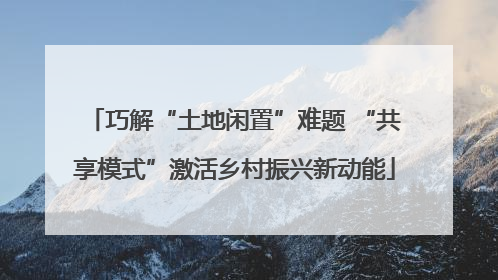 巧解“土地闲置”难题 “共享模式”激活乡村振兴新动能