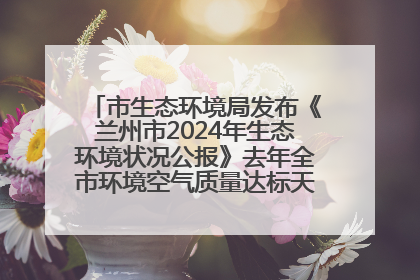 市生态环境局发布《兰州市2024年生态环境状况公报》去年全市环境空气质量达标天数301天
