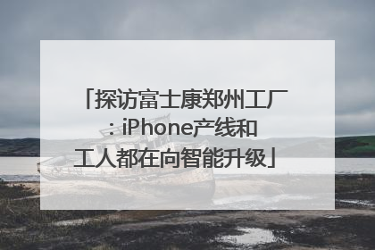 探访富士康郑州工厂：iPhone产线和工人都在向智能升级