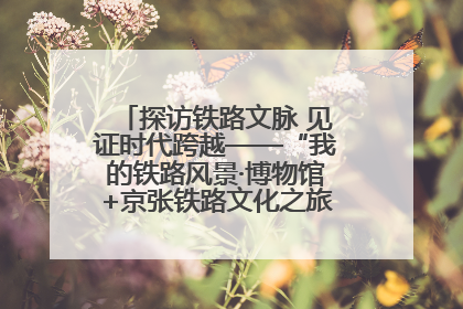 探访铁路文脉 见证时代跨越——“我的铁路风景·博物馆+京张铁路文化之旅”活动在京启动