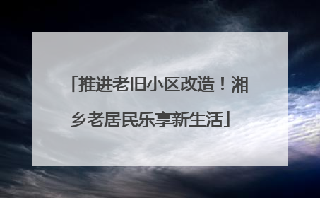 推进老旧小区改造！湘乡老居民乐享新生活