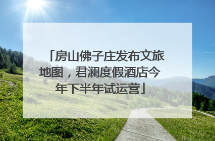 房山佛子庄发布文旅地图，君澜度假酒店今年下半年试运营