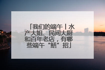 我们的端午丨水产大姐、民间大厨和百年老店，有哪些端午“鳝”招