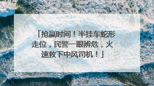 抢赢时间！半挂车蛇形走位，民警一眼辨危，火速救下中风司机！