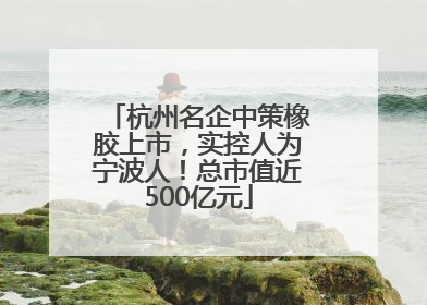 杭州名企中策橡胶上市，实控人为宁波人！总市值近500亿元