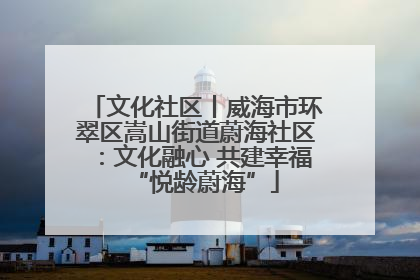 文化社区丨威海市环翠区嵩山街道蔚海社区：文化融心 共建幸福“悦龄蔚海”