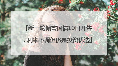 新一轮储蓄国债10日开售，利率下调但仍是投资优选