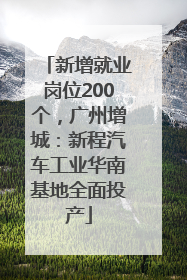 新增就业岗位200个，广州增城：新程汽车工业华南基地全面投产