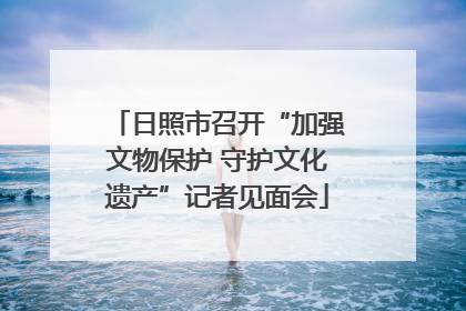日照市召开“加强文物保护 守护文化遗产”记者见面会
