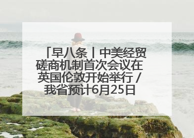 早八条丨中美经贸磋商机制首次会议在英国伦敦开始举行／我省预计6月25日公布高考成绩与录取最低控制分数线