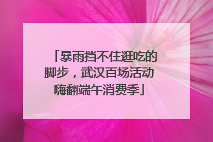 暴雨挡不住逛吃的脚步，武汉百场活动嗨翻端午消费季