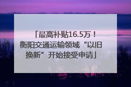 最高补贴16.5万！衡阳交通运输领域“以旧换新”开始接受申请