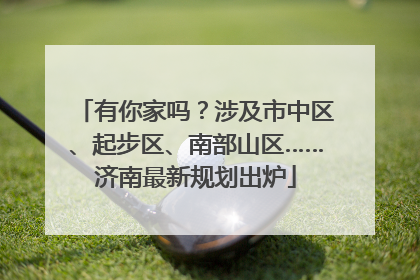 有你家吗？涉及市中区、起步区、南部山区……济南最新规划出炉