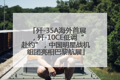 歼-35A海外首展，歼-10CE低调“赴约”，中国明星战机组团亮相巴黎航展