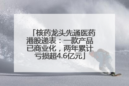 核药龙头先通医药港股递表：一款产品已商业化，两年累计亏损超4.6亿元
