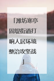 潍坊寒亭固堤街道打响人居环境整治攻坚战
