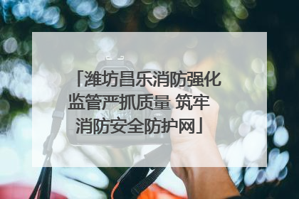 潍坊昌乐消防强化监管严抓质量 筑牢消防安全防护网