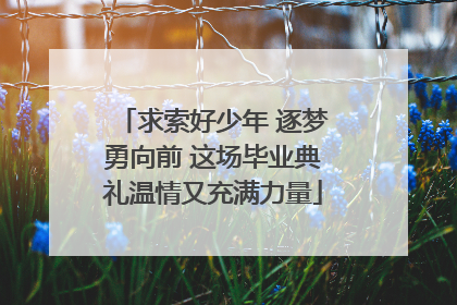 求索好少年 逐梦勇向前 这场毕业典礼温情又充满力量