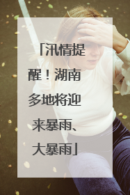 汛情提醒！湖南多地将迎来暴雨、大暴雨
