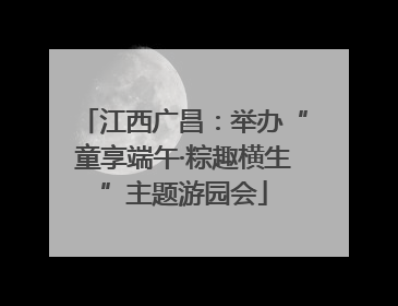 江西广昌：举办“童享端午·粽趣横生”主题游园会