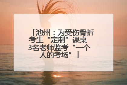 池州：为受伤骨折考生“定制”课桌 3名老师监考“一个人的考场”