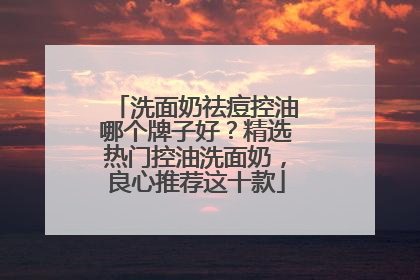 洗面奶祛痘控油哪个牌子好？精选热门控油洗面奶，良心推荐这十款