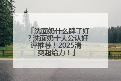 洗面奶什么牌子好？洗面奶十大公认好评推荐！2025清爽超给力！