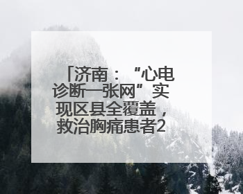 济南：“心电诊断一张网”实现区县全覆盖，救治胸痛患者2.19万人次