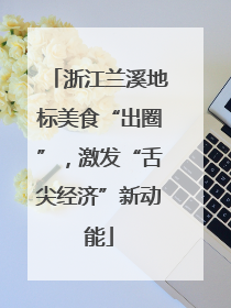 浙江兰溪地标美食“出圈”，激发“舌尖经济”新动能