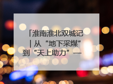 淮南淮北双城记｜从“地下采煤”到“天上助力”——淮北“双新”产业突围记