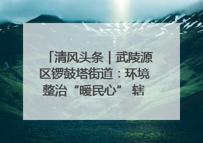 清风头条｜武陵源区锣鼓塔街道：环境整治“暖民心” 辖区面貌“靓”起来