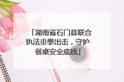 湖南省石门县联合执法重拳出击，守护餐桌安全底线