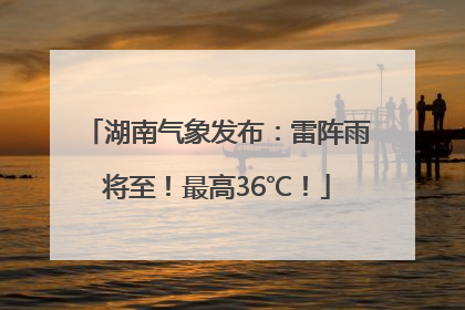 湖南气象发布：雷阵雨将至！最高36℃！