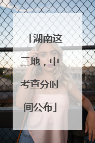 湖南这三地，中考查分时间公布