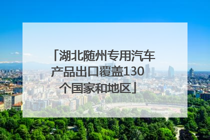 湖北随州专用汽车产品出口覆盖130个国家和地区