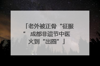 老外被正骨“征服” 成都非遗节中医火到“出圈”