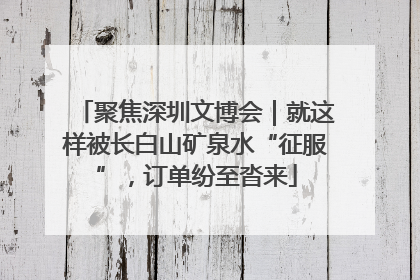 聚焦深圳文博会｜就这样被长白山矿泉水“征服”，订单纷至沓来
