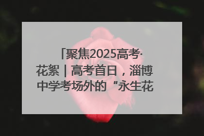 聚焦2025高考·花絮｜高考首日，淄博中学考场外的“永生花”传递温暖与祝福