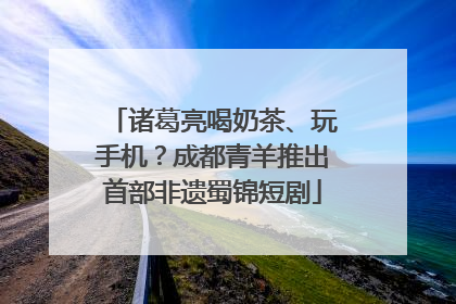诸葛亮喝奶茶、玩手机？成都青羊推出首部非遗蜀锦短剧