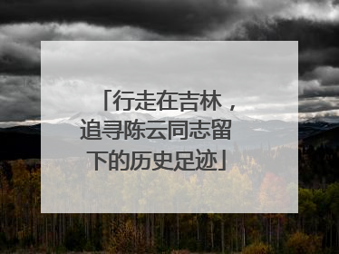 行走在吉林，追寻陈云同志留下的历史足迹