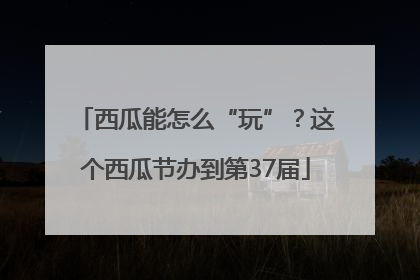 西瓜能怎么“玩”？这个西瓜节办到第37届