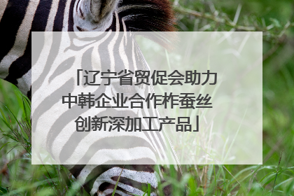辽宁省贸促会助力中韩企业合作柞蚕丝创新深加工产品