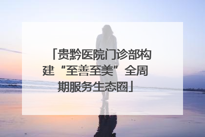 贵黔医院门诊部构建“至善至美”全周期服务生态圈